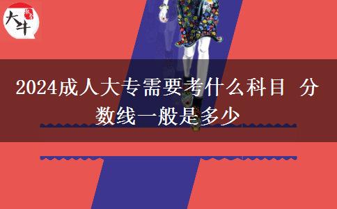 2024成人大專需要考什么科目 分?jǐn)?shù)線一般是多少
