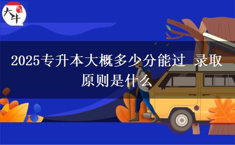 2025專(zhuān)升本大概多少分能過(guò) 錄取原則是什么