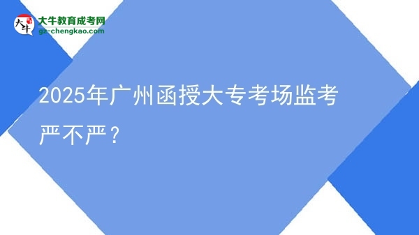 2025年廣州函授大專考場監(jiān)考嚴(yán)不嚴(yán)？圖片