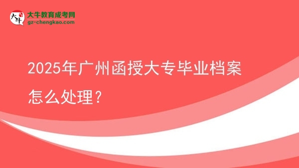 2025年廣州函授大專畢業(yè)檔案怎么處理？圖片
