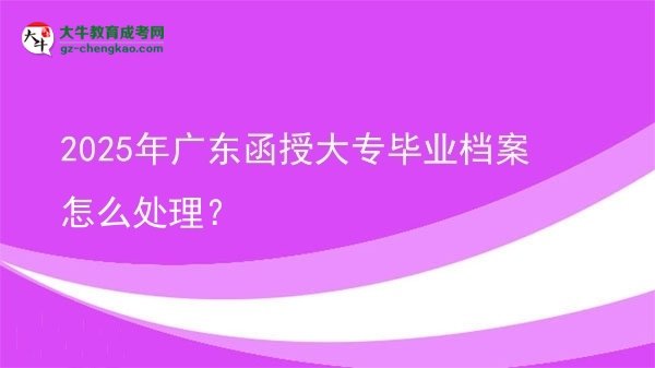 2025年廣東函授大專(zhuān)畢業(yè)檔案怎么處理？圖片