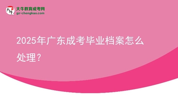 【科普】2025年廣東成考畢業(yè)檔案怎么處理？