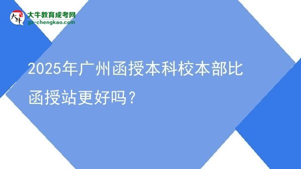 2025年廣州函授本科校本部比函授站更好嗎？圖片
