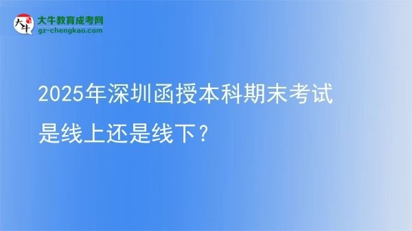 【圖文】2025年深圳函授本科期末考試是線上還是線下？