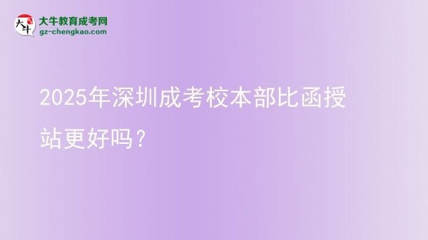 2025年深圳成考校本部比函授站更好嗎？